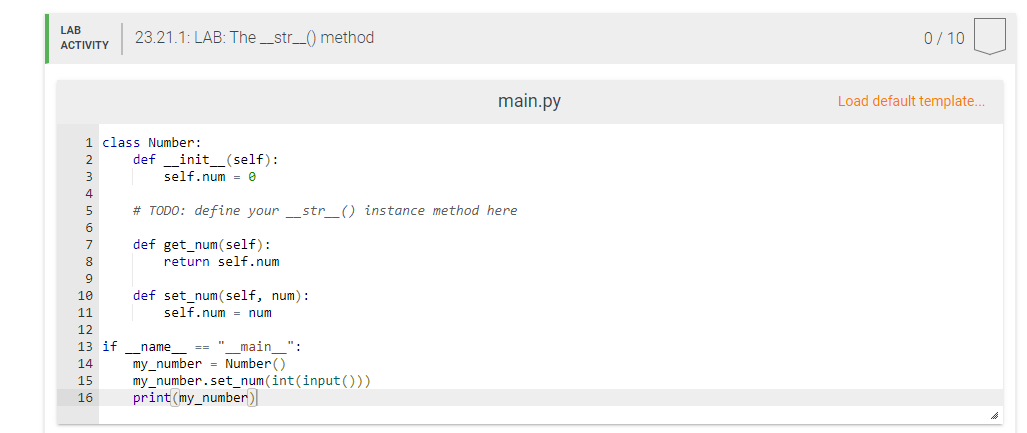 LAB
ACTIVITY
1 class Number:
2
4
5
6
7
8
9
10
11
12 13 14 15 16
23.21.1: LAB: The_str__() method
13 if
definit__(self):
self.num=0
# TODO: define your _str_() instance method here
def get_num(self):
return self.num
def set_num(self, num):
self.num= num
main ":
name ==
my_number= Number()
main.py
my_number.set_num(int (input()))
print(my_number)
0/10
Load default template...