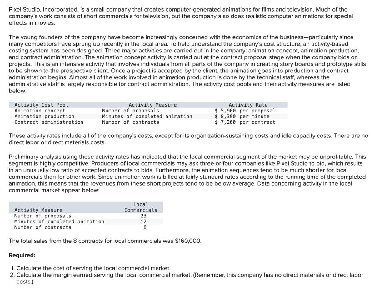 Pixel Studio, Incorporated, is a small company that creates computer-generated animations for films and television. Much of the
company's work consists of short commercials for television, but the company also does realistic computer animations for special
effects in movies.
The young founders of the company have become increasingly concerned with the economics of the business-particularly since
many competitors have sprung up recently in the local area. To help understand the company's cost structure, an activity-based
costing system has been designed. Three major activities are carried out in the company: animation concept, animation production,
and contract administration. The animation concept activity is carried out at the contract proposal stage when the company bids on
projects. This is an intensive activity that involves individuals from all parts of the company in creating story boards and prototype stills
to be shown to the prospective client. Once a project is accepted by the client, the animation goes into production and contract
administration begins. Almost all of the work involved in animation production is done by the technical staff, whereas the
administrative staff is largely responsible for contract administration. The activity cost pools and their activity measures are listed
below:
Activity Cost Pool
Animation concept
Animation production
Contract administration
Activity Measure
Number of proposals
Minutes of completed animation
Number of contracts
Activity Rate
$ 5,900 per proposal
$ 8,300 per minute
$ 7,200 per contract
These activity rates include all of the company's costs, except for its organization-sustaining costs and idle capacity costs. There are no
direct labor or direct materials costs.
Preliminary analysis using these activity rates has indicated that the local commercial segment of the market may be unprofitable. This
segment is highly competitive. Producers of local commercials may ask three or four companies like Pixel Studio to bid, which results
in an unusually low ratio of accepted contracts to bids. Furthermore, the animation sequences tend to be much shorter for local
commercials than for other work. Since animation work is billed at fairly standard rates according to the running time of the completed
animation, this means that the revenues from these short projects tend to be below average. Data concerning activity in the local
commercial market appear below:
Activity Measure
Number of proposals
Minutes of completed animation
Number of contracts
Local
Commercials
23
12
8
The total sales from the 8 contracts for local commercials was $160,000.
Required:
1. Calculate the cost of serving the local commercial market.
2. Calculate the margin earned serving the local commercial market. (Remember, this company has no direct materials or direct labor
costs.)