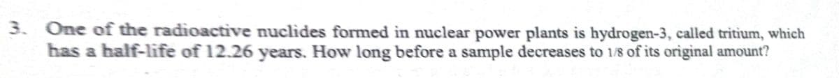 3. One of the radioactive nuclides formed in nuclear power plants is hydrogen-3, called tritium, which
has a half-life of 12.26 years. How long before a sample decreases to 1/8 of its original amount?
