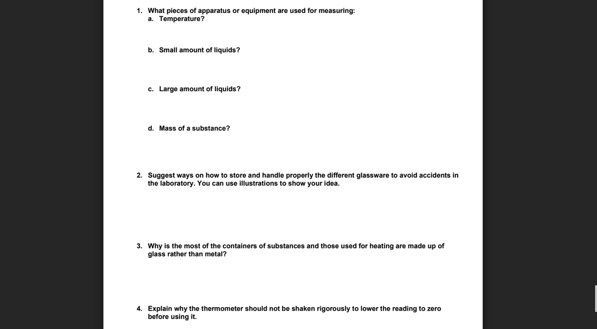 1. What pieces of apparatus or equipment are used for measuring:
a. Temperature?
b. Small amount of liquids?
c. Large amount of liquids?
d. Mass of a substance?
2. Suggest ways on how to store and handle properly the different glassware to avoid accidents in
the laboratory. You can use illustrations to show your idea.
3. Why is the most of the containers of substances and those used for heating are made up of
glass rather than metal?
4. Explain why the thermometer should not be shaken rigorously to lower the reading to zero
before using it.
