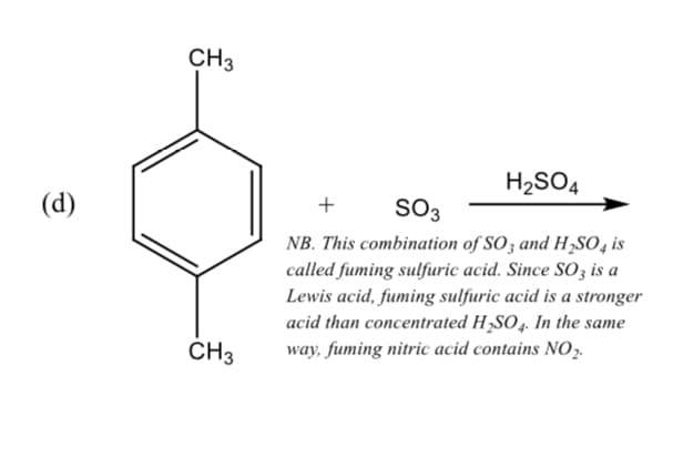 CH3
H2SO4
(d)
+
SO3
NB. This combination of SO3 and H,S04 is
called fuming sulfuric acid. Since SO3 is a
Lewis acid, fuming sulfuric acid is a stronger
acid than concentrated H,SO4. In the same
way, fuming nitric acid contains NO,.
CH3
