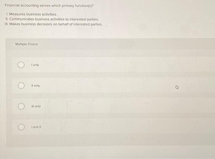 Financial accounting serves which primary function(s)?
1. Measures business activities.
II. Communicates business activities to interested parties.
III. Makes business decisions on behalf of interested parties.
Multiple Choice
I only
ll only
Ill only
I and II.
D