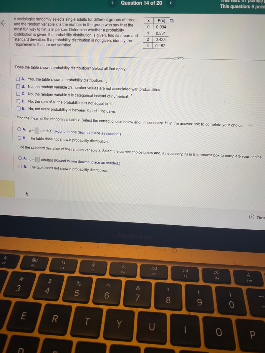 ←
F2
A sociologist randomly selects single adults for different groups of three,
and the random variable x is the number in the group who say that the
most fun way to flirt is in person. Determine whether a probability
distribution is given. If a probability distribution is given, find its mean and
standard deviation. If a probability distribution is not given, identify the
requirements that are not satisfied.
OA. G= adult(s) (Round to one decimal place as needed.)
OB. The table does not show a probability distribution.
#3
E
80
F3
Does the table show a probability distribution? Select all that apply.
A. Yes, the table shows a probability distribution.
B. No, the random variable x's number values are not associated with probabilities.
C. No, the random variable x is categorical instead of numerical.
D. No, the sum of all the probabilities is not equal to 1.
E. No, not every probability is between 0 and 1 inclusive.
Find the mean of the random variable x. Select the correct choice below and, if necessary, fill in the answer box to complete your choice.
$
OA. μ= adult(s) (Round to one decimal place as needed.)
H=
OB. The table does not show a probability distribution.
Find the standard deviation of the random variable x. Select the correct choice below and, if necessary, fill in the answer box to complete your choice.
4
R
L
Q
F4
%
5
16
Question 14 of 20 >
F5
T
6
X P(x)
0.094
0.331
0.423
0.152
F6
0123
Y
T
MacBook Air
&
7
F7
U
...
* 00
8
DII
F8
1
- O
point(s)
This question: 6 point
9
F9
O
)
O
F10
Time
P