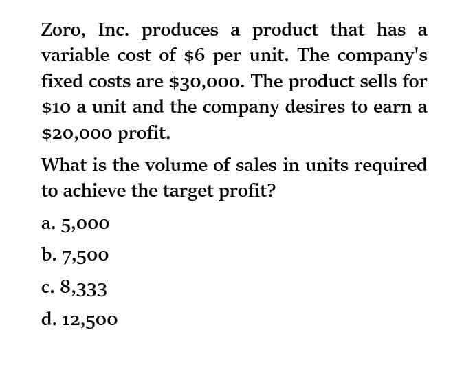 Zoro, Inc. produces a product that has a
variable cost of $6 per unit. The company's
fixed costs are $30,000. The product sells for
$10 a unit and the company desires to earn a
$20,000 profit.
What is the volume of sales in units required
to achieve the target profit?
a. 5,000
b. 7,500
c. 8,333
d. 12,500