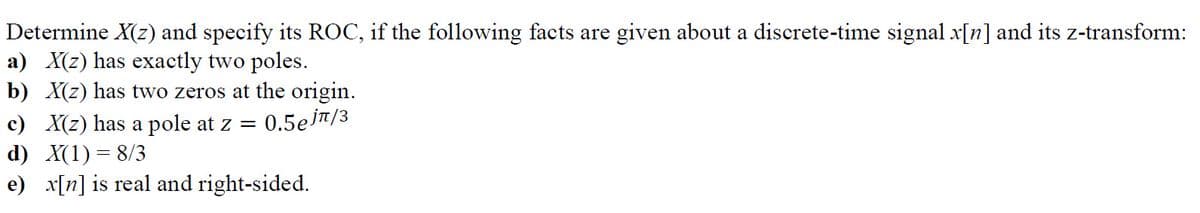 Determine X(z) and specify its ROC, if the following facts are given about a discrete-time signal x[n] and its z-transform:
a) X(z) has exactly two poles.
b) X(z) has two zeros at the origin.
c) X(z) has a pole at z = 0.5ejπ/3
d) X(1) = 8/3
e) x[n] is real and right-sided.