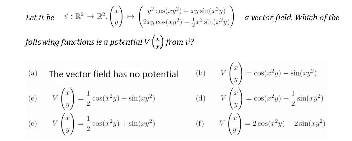 y? cos(xy?) – ay sin(a²y)
Let it be
ū : R? → R?.
| 2ry cos(ry²) – fa² sin(2²y)/
a vector field. Which of the
following functions is a potential V) from i?
(a) The vector field has no potential
(b)
cos(a²y) – sin(æy?)
V
1
1
C) = cos(a²y) – sin(ay?)
= cos(a*y) + 5 sin(zy")
(c)
V
(d)
V
(3)
1
(e)
v (C) = ; cos(a*y) + sin(xy*)
= 2 cos(a²y) – 2 sin(xy²)
V
(f)
V
