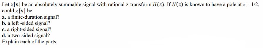 Let x[n] be an absolutely summable signal with rational z-transform H(z). If H(z) is known to have a pole at z = 1/2,
could x[n] be
a. a finite-duration signal?
b. a left -sided signal?
c. a right-sided signal?
d. a two-sided signal?
Explain each of the parts.