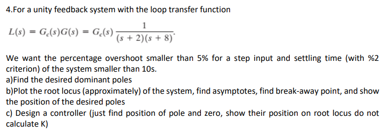 4.For a unity feedback system with the loop transfer function
1
(s + 2)(s + 8)
L(s) = G(s)G(s) = G(s)
We want the percentage overshoot smaller than 5% for a step input and settling time (with %2
criterion) of the system smaller than 10s.
a) Find the desired dominant poles
b)Plot the root locus (approximately) of the system, find asymptotes, find break-away point, and show
the position of the desired poles
c) Design a controller (just find position of pole and zero, show their position on root locus do not
calculate K)