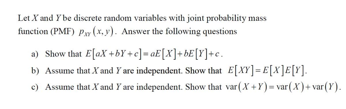 Let X and Y be discrete random variables with joint probability mass
function (PMF) Pxy (x, y). Answer the following questions
a) Show that E[aX +bY+c] = aE[X]+bE[Y]+c.
b) Assume that X and Y are independent. Show that E XY|= E|X]E[Y].
%3D
c) Assume that X and Y are independent. Show that var (X+Y) = var( X )+ var(Y).
