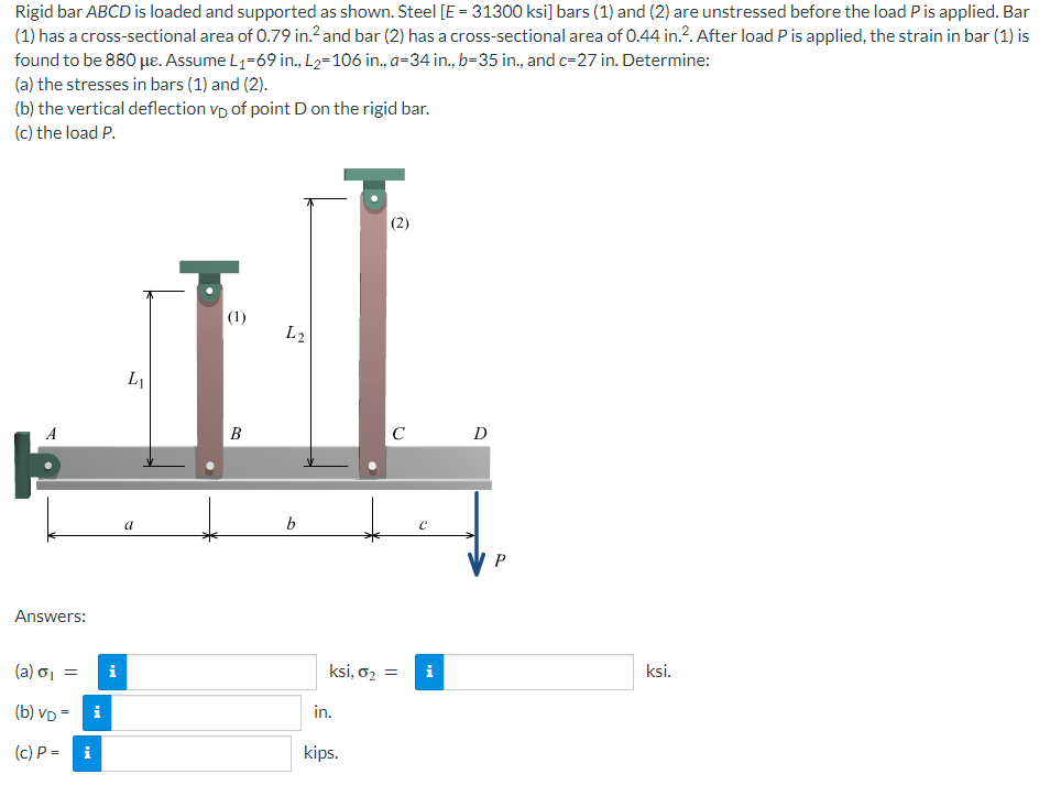 Rigid bar ABCD is loaded and supported as shown. Steel [E = 31300 ksi] bars (1) and (2) are unstressed before the load P is applied. Bar
(1) has a cross-sectional area of 0.79 in.² and bar (2) has a cross-sectional area of 0.44 in.². After load P is applied, the strain in bar (1) is
found to be 880 μe. Assume L₁-69 in., L₂=106 in., a-34 in., b=35 in., and c-27 in. Determine:
(a) the stresses in bars (1) and (2).
(b) the vertical deflection vp of point D on the rigid bar.
(c) the load P.
(2)
(1)
LI
B
C
A
Answers:
(a) σ₁ =
(b) VD=
(c) P =
i
i
i
a
L2
b
ksi, 0₂ =
in.
kips.
C
i
D
P
ksi.