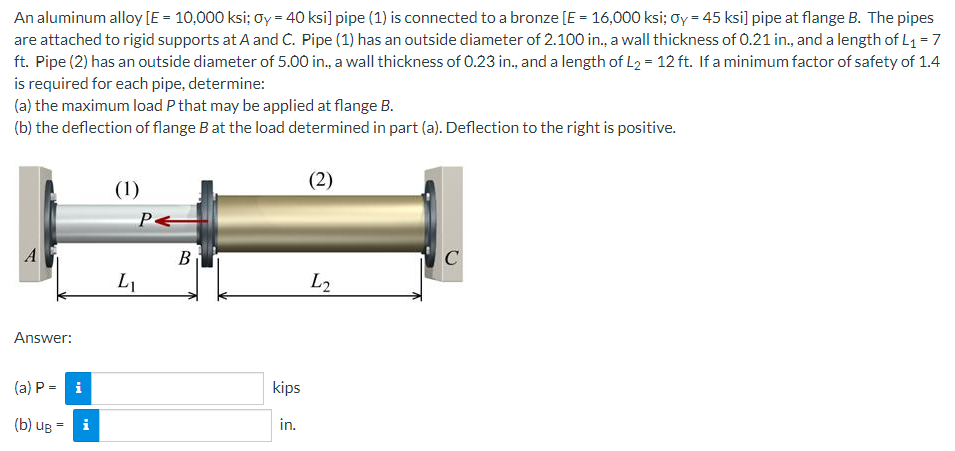 An aluminum alloy [E = 10,000 ksi; Oy = 40 ksi] pipe (1) is connected to a bronze [E = 16,000 ksi; Oy = 45 ksi] pipe at flange B. The pipes
are attached to rigid supports at A and C. Pipe (1) has an outside diameter of 2.100 in., a wall thickness of 0.21 in., and a length of L₁ = 7
ft. Pipe (2) has an outside diameter of 5.00 in., a wall thickness of 0.23 in., and a length of L₂ = 12 ft. If a minimum factor of safety of 1.4
is required for each pipe, determine:
(a) the maximum load P that may be applied at flange B.
(b) the deflection of flange B at the load determined in part (a). Deflection to the right is positive.
(2)
(1)
PE
C
L2
Answer:
(a) P = i
(b) UB
i
L₁
B
kips
in.