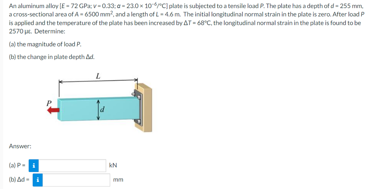 An aluminum alloy [E = 72 GPa; v=0.33; a = 23.0 × 10-6/°C] plate is subjected to a tensile load P. The plate has a depth of d = 255 mm,
a cross-sectional area of A = 6500 mm², and a length of L = 4.6 m. The initial longitudinal normal strain in the plate is zero. After load P
is applied and the temperature of the plate has been increased by AT = 68°C, the longitudinal normal strain in the plate is found to be
2570 με. Determine:
(a) the magnitude of load P.
(b) the change in plate depth Ad.
L
Answer:
(a) P =
i
(b) Δd = i
KN
mm