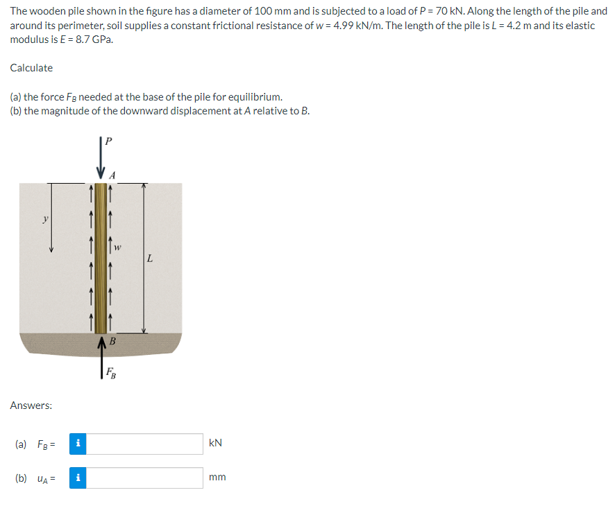 The wooden pile shown in the figure has a diameter of 100 mm and is subjected to a load of P = 70 kN. Along the length of the pile and
around its perimeter, soil supplies a constant frictional resistance of w= 4.99 kN/m. The length of the pile is L = 4.2 m and its elastic
modulus is E= 8.7 GPa.
Calculate
(a) the force Fg needed at the base of the pile for equilibrium.
(b) the magnitude of the downward displacement at A relative to B.
B
FB
Answers:
(a) FB =
(b) UA=
Mi
KN
mm