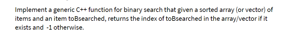 Implement a generic C++ function for binary search that given a sorted array (or vector) of
items and an item toBsearched, returns the index of toBsearched in the array/vector if it
exists and -1 otherwise.
