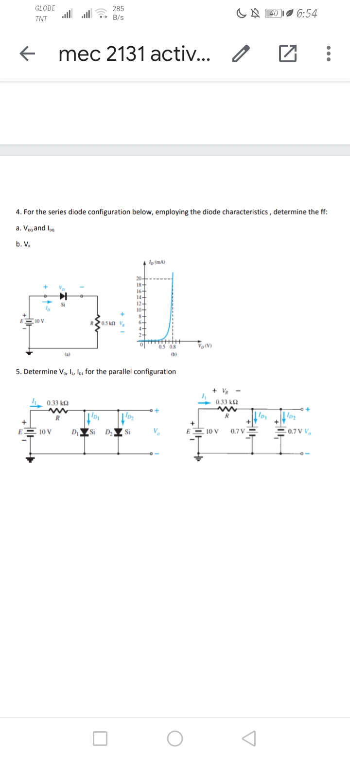 GLOBE
all ll
285
B/s
CA 40
6:54
TNT
mec 2131 activ... /
4. For the series diode configuration below, employing the diode characteristics , determine the ff:
a. Vpa and loa
b. V,
, (mA)
18-
16+
14-
12+
E10 V
0.5 kn V,
0.5 0.8
VV)
(a)
(b)
5. Determine Vo, , loz for the parallel configuration
+ VR
0.33 k2
+ 0.33 k
R
R
E
10 V
D Si
Si
V.
EE 10 V
0.7 V3
0.7 V V.
