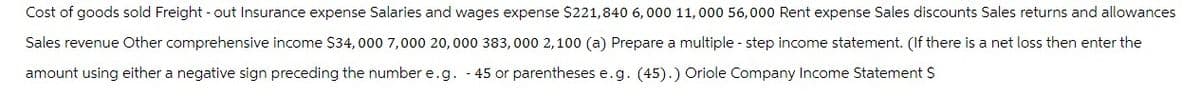 Cost of goods sold Freight-out Insurance expense Salaries and wages expense $221,840 6,000 11,000 56,000 Rent expense Sales discounts Sales returns and allowances
Sales revenue Other comprehensive income $34,000 7,000 20,000 383,000 2,100 (a) Prepare a multiple - step income statement. (If there is a net loss then enter the
amount using either a negative sign preceding the number e.g. - 45 or parentheses e.g. (45).) Oriole Company Income Statement $