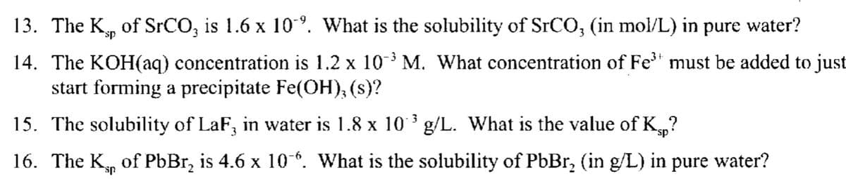 13. The Kp of SrCO3 is 1.6 x 10. What is the solubility of SrCO3 (in mol/L) in pure water?
sp
14. The KOH(aq) concentration is 1.2 x 10³ M. What concentration of Fe³ must be added to just
start forming a precipitate Fe(OH),(s)?
3
15. The solubility of LaF¸ in water is 1.8 x 10°³ g/L. What is the value of K?
sp
16. The K of PbBг, is 4.6 x 106. What is the solubility of PbBr₂ (in g/L) in pure water?
sp