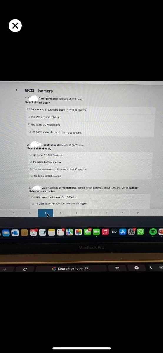 X
2
MCQ-Isomers
1.
Configurational isomers MUST have:
Select all that apply
O the same characteristic peaks in their IR spectra
O the same optical rotation
the same UV-Vis spectra
O the same molecular ion in the mass spectra.
Constitutional isomers MIGHT have:
Select all that apply
the same 1H NMR spectra
O the same UV-Vis spectra
the same characteristic peaks in their IR spectra
the same optical rotation
3.1 With respect to conformational isomers which statement about -NH₂ and -OH is correct?
Select one alternative
O-NH2 takes priority over-OH (CIP rules).
O-NH2 takes priority over-OH because it is bigger.
10
A ♫
MacBook Pro
G Search or type URL
☆
2 O