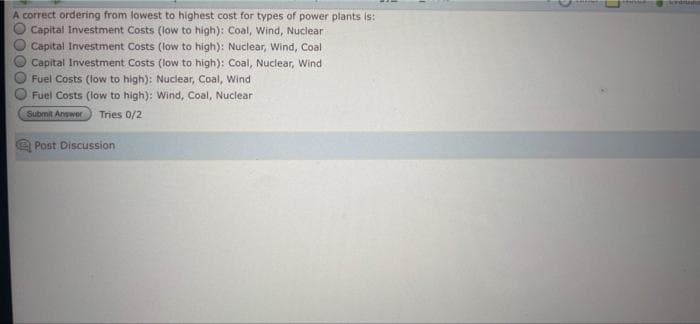 A correct ordering from lowest to highest cost for types of power plants is:
Capital Investment Costs (low to high): Coal, Wind, Nuclear
Capital Investment Costs (low to high): Nuclear, Wind, Coal
Capital Investment Costs (low to high): Coal, Nuclear, Wind
Fuel Costs (low to high): Nuclear, Coal, Wind
Fuel Costs (low to high): Wind, Coal, Nuclear
Submit Answer
Tries 0/2
Post Discussion
