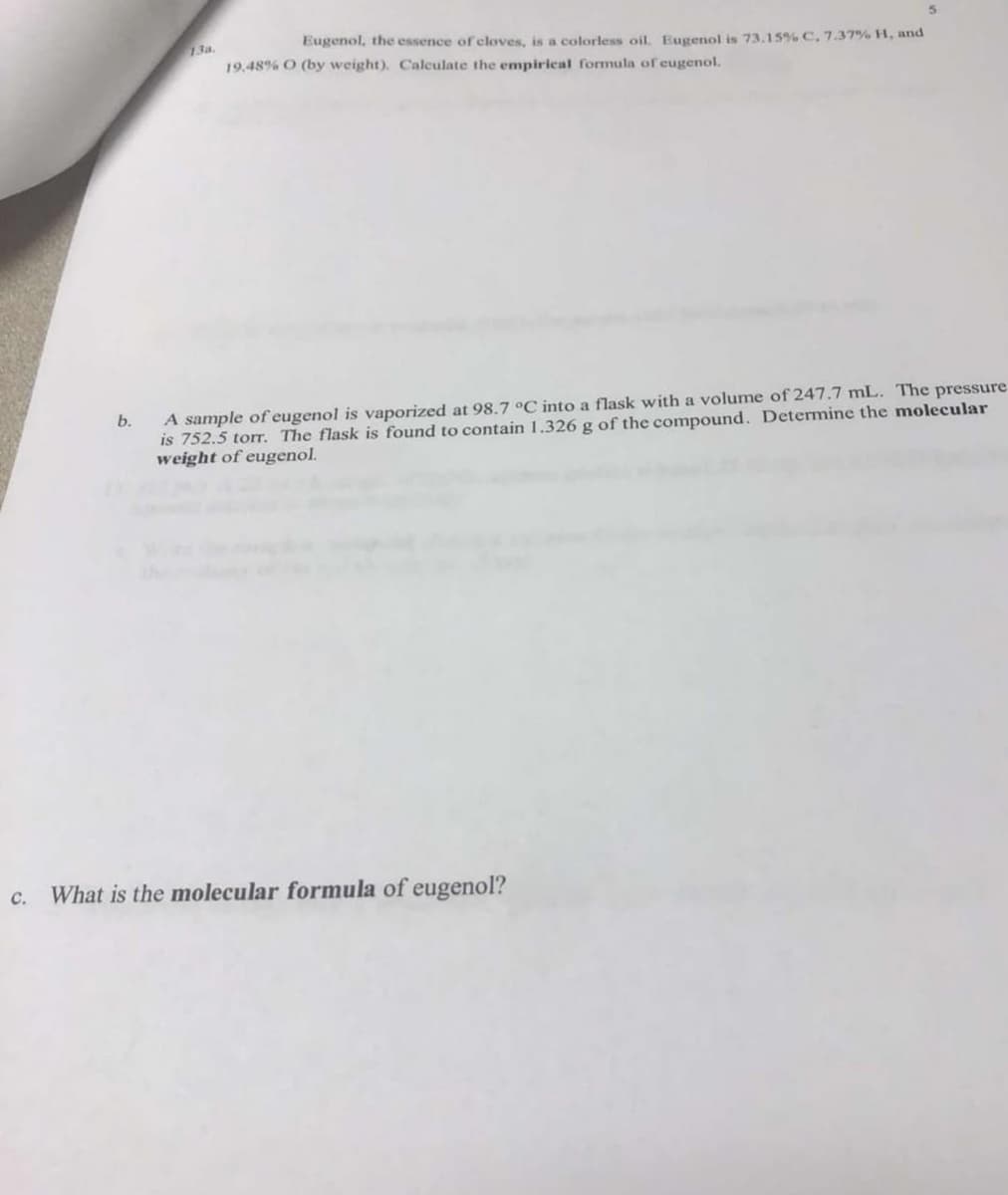 Eugenol, the essence of cloves, is a colorless oil. Eugenol is 73.15% C, 7.37% H, and
19.48% O (by weight). Calculate the empirical formula of eugenol.
b.
A sample of eugenol is vaporized at 98.7 °C into a flask with a volume of 247.7 mL. The pressure
is 752.5 torr. The flask is found to contain 1.326 g of the compound. Determine the molecular
weight of eugenol.
c. What is the molecular formula of eugenol?