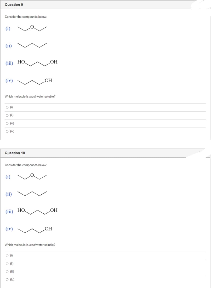 Question 9
Consider the compounds below:
(i)
(ii)
(iii) HO
(iv)
OH
Which molecule is most water soluble?
O (1)
O (ii)
O (iii)
O (iv)
Question 10
Consider the compounds below:
(i)
(ii)
(iii) HO
(iv)
OH
Which molecule is least water soluble?
O (1)
O (ii)
O (iii)
O (iv)
OH
OH