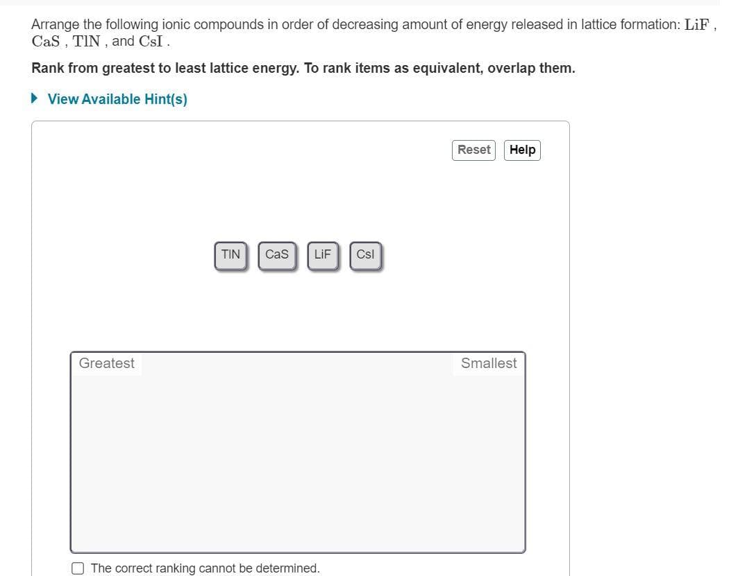 Arrange the following ionic compounds in order of decreasing amount of energy released in lattice formation: LiF,
CaS, TIN, and CsI.
Rank from greatest to least lattice energy. To rank items as equivalent, overlap them.
► View Available Hint(s)
Reset Help
TIN Cas LiF Csl
Greatest
Smallest
The correct ranking cannot be determined.