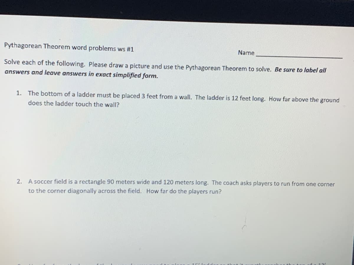 Pythagorean Theorem word problems ws #1
Name
Solve each of the following. Please draw a picture and use the Pythagorean Theorem to solve. Be sure to label all
answers and leave answers in exact simplified form.
1. The bottom of a ladder must be placed 3 feet from a wall. The ladder is 12 feet long. How far above the ground
does the ladder touch the wall?
2. A soccer field is a rectangle 90 meters wide and 120 meters long. The coach asks players to run from one corner
to the corner diagonally across the field. How far do the players run?
