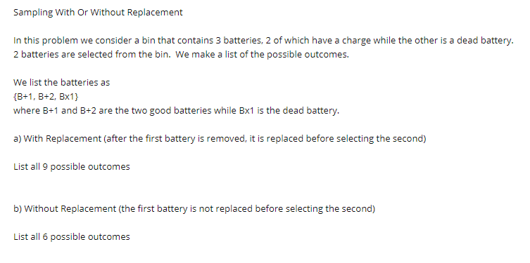 Sampling With Or Without Replacement
In this problem we consider a bin that contains 3 batteries, 2 of which have a charge while the other is a dead battery.
2 batteries are selected from the bin. We make a list of the possible outcomes.
We list the batteries as
{B+1, B+2, Bx1}
where B+1 and B+2 are the two good batteries while Bx1 is the dead battery.
a) With Replacement (after the first battery is removed, it is replaced before selecting the second)
List all 9 possible outcomes
b) Without Replacement (the first battery is not replaced before selecting the second)
List all 6 possible outcomes
