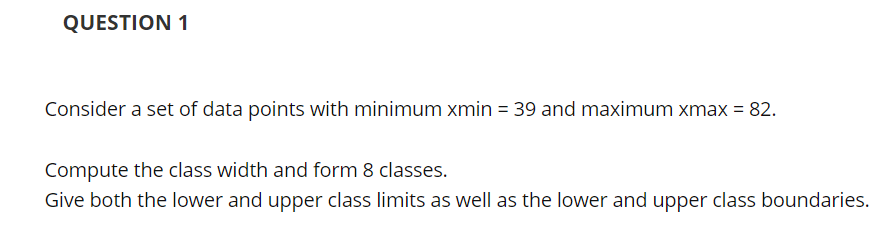 QUESTION 1
Consider a set of data points with minimum xmin = 39 and maximum xmax = 82.
Compute the class width and form 8 classes.
Give both the lower and upper class limits as well as the lower and upper class boundaries.
