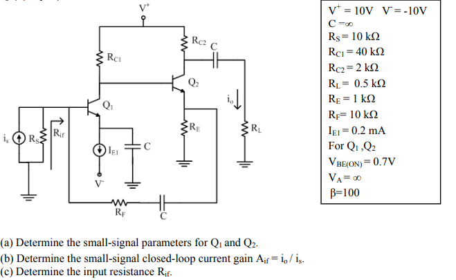 v* = 10V V= -10V
C -00
Rs = 10 k2
Rci = 40 k2
Rc2 C
Rc2= 2 k2
Q2
RL = 0.5 k2
RE = 1 k2
Qi
Rp= 10 kN
RE
RL
Rif
R$
IEj = 0.2 mA
For Q1,Q2
i,
VBE(ON) = 0.7V
VA= 0
B=100
RF
(a) Determine the small-signal parameters for Q1 and Q2.
(b) Determine the small-signal closed-loop current gain Aif = i, / is.
(c) Determine the input resistance Rif.
ww
ww
