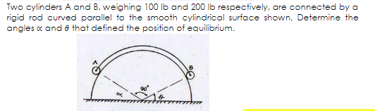 Two cylinders A and B, weighing 100 Ib and 200 lb respectively, are connected by a
rigid rod curved parallel to the smooth cylindrical surface shown. Determine the
angles c and e that defined the position of equilibrium.
