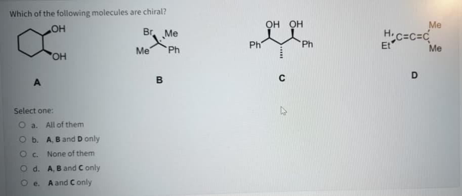 Which of the following molecules are chiral?
ОН ОН
Me
H.c=C=C
Et
Br Me
HO
Ph
Ph
Me
Ph
Me
HO,
C
D
B
Select one:
O a. All of them
O b. A, B and D only
O c.
None of them
O d. A, B and C only
O e.
A and C only
.....
