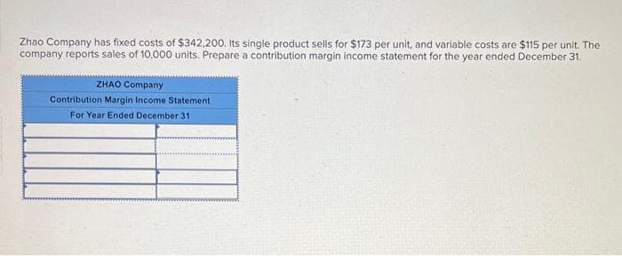 Zhao Company has fixed costs of $342,200. Its single product sells for $173 per unit, and variable costs are $115 per unit. The
company reports sales of 10,000 units. Prepare a contribution margin income statement for the year ended December 31.
ZHAO Company
Contribution Margin Income Statement
For Year Ended December 31.