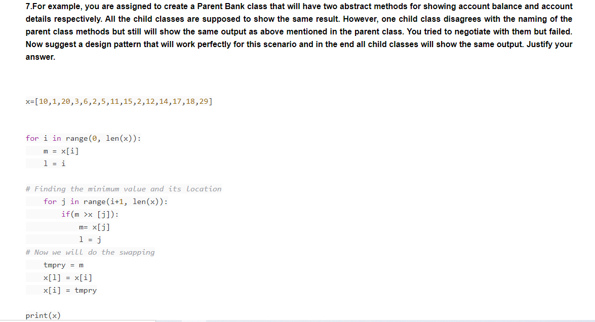 7.For example, you are assigned to create a Parent Bank class that will have two abstract methods for showing account balance and account
details respectively. All the child classes are supposed to show the same result. However, one child class disagrees with the naming of the
parent class methods but still will show the same output as above mentioned in the parent class. You tried to negotiate with them but failed.
Now suggest a design pattern that will work perfectly for this scenario and in the end all child classes will show the same output. Justify your
answer.
x=[10,1, 20,3,6,2,5,11,15,2,12,14,17,18,29]
for i in range (0, len(x)):
m = x[i]
1 = i
# Finding the minimum value and its location
for j in range(i+1, len(x)):
if (m >x [j]):
m= x[j]
1 = j
# Now we wilLl do the swapping
tmpry = m
x[1] = x[i]
x[i] = tmpry
print(x)
