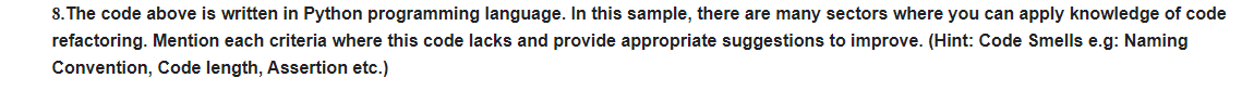 8. The code above is written in Python programming language. In this sample, there are many sectors where you can apply knowledge of code
refactoring. Mention each criteria where this code lacks and provide appropriate suggestions to improve. (Hint: Code Smells e.g: Naming
Convention, Code length, Assertion etc.)
