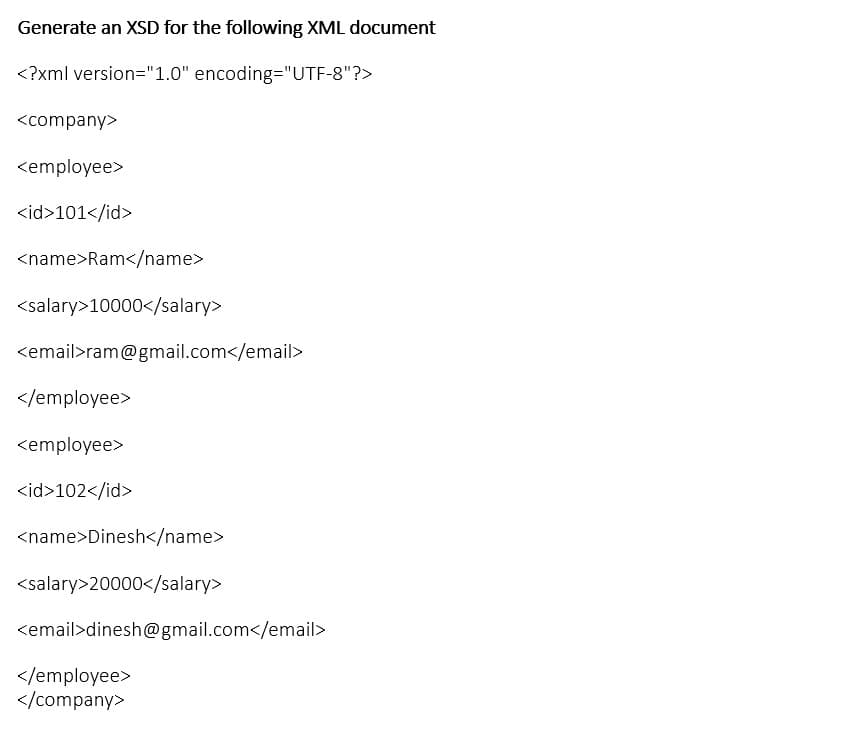 Generate an XSD for the following XML document
<?xml version="1.0" encoding="UTF-8"?>
<company>
<employee>
<id>101</id>
<name>Ram</name>
<salary>10000</salary>
<email>ram@gmail.com</email>
</employee>
<employee>
<id>102</id>
<name>Dinesh</name>
<salary>20000</salary>
<email>dinesh@gmail.com</email>
</employee>
</company>
