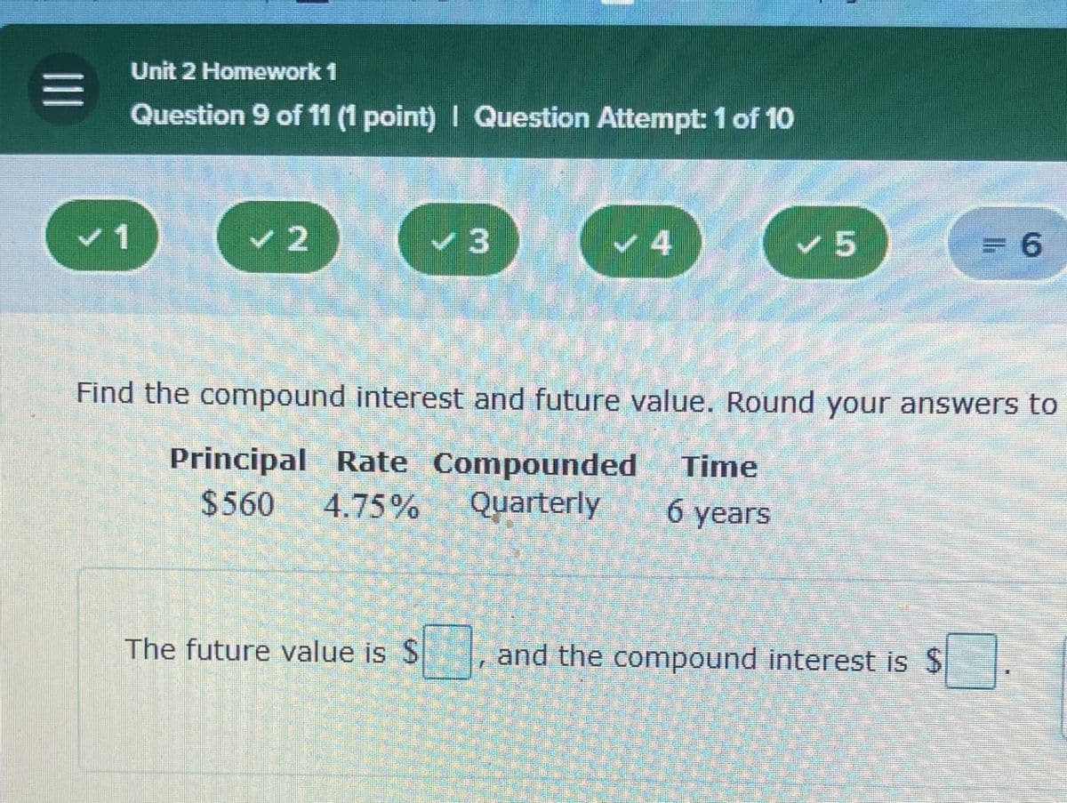 =1
Unit 2 Homework 1
Question 9 of 11 (1 point) | Question Attempt: 1 of 10
V1
2
3
4
5
= 6
Find the compound interest and future value. Round your answers to
Principal Rate Compounded
$560 4.75% Quarterly
Time
6 years
The future value is $
1
and the compound interest is $