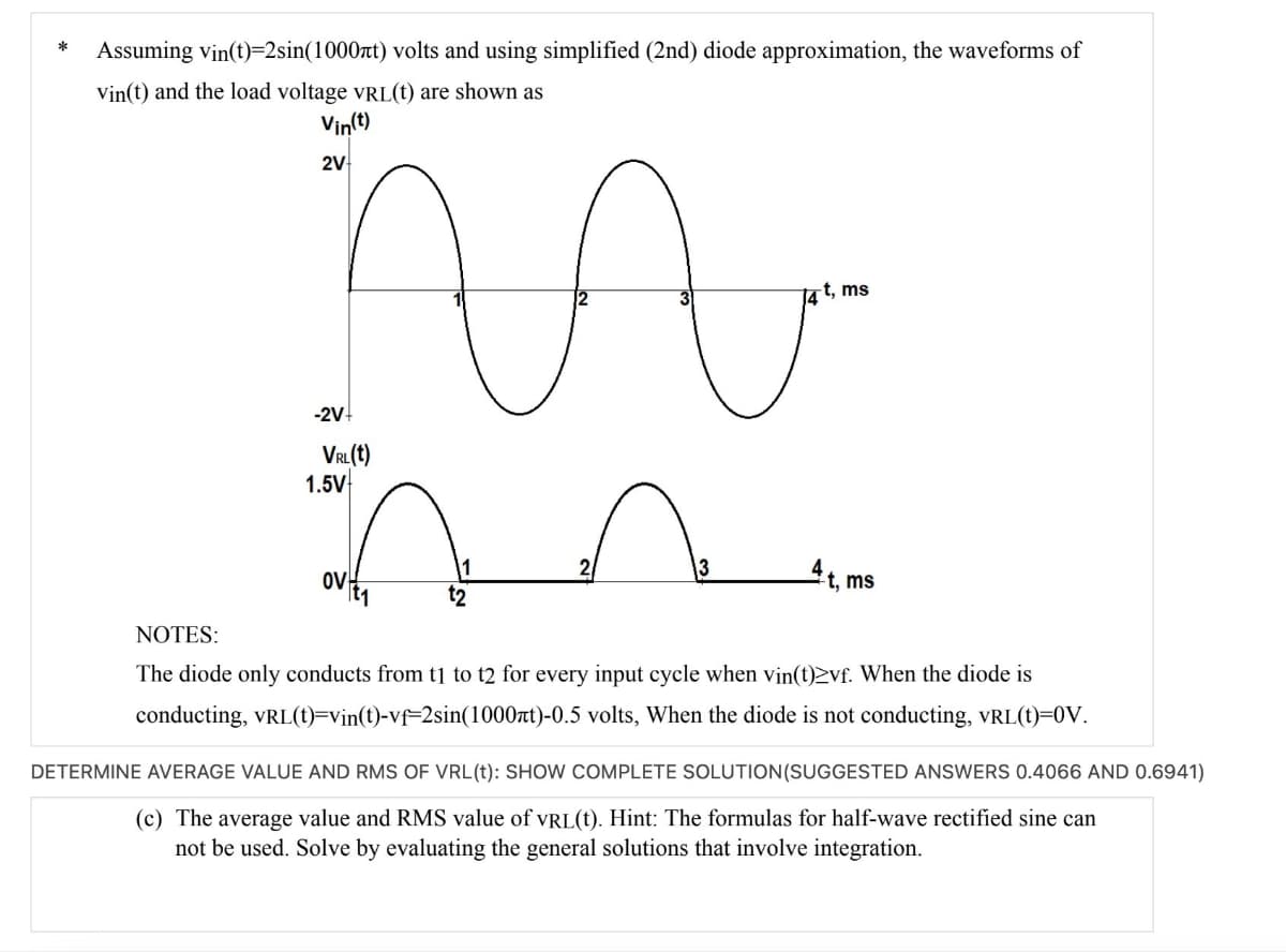 *
Assuming vin(t)=2sin(1000ft) volts and using simplified (2nd) diode approximation, the waveforms of
Vin(t) and the load voltage VRL(t) are shown as
Vin(t)
2V
-2V+
VRL(t)
1.5V-
OV 1
W
1
t2
13
14 t, ms
4t, ms
NOTES:
The diode only conducts from t1 to t2 for every input cycle when vin(t)2vf. When the diode is
conducting, VRL(t)=vin(t)-vf=2sin(1000nt)-0.5 volts, When the diode is not conducting, VRL(t)=0V.
DETERMINE AVERAGE VALUE AND RMS OF VRL(t): SHOW COMPLETE SOLUTION (SUGGESTED ANSWERS 0.4066 AND 0.6941)
(c) The average value and RMS value of VRL(t). Hint: The formulas for half-wave rectified sine can
not be used. Solve by evaluating the general solutions that involve integration.