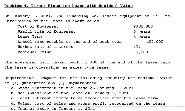 Problem 4. Direct Financing Lease with Residual Value
On January 1, 20x1, ABC Financing Co.
leased e quipment to
XYZ Inc.
Information on the lease is shown below.
Cost of Equipment
P3 00,000
Useful Life of Equi pment
5 years
Lease Term
4 years
Annual rent payable at the end of each year
100,000
Market rate of interest
10%
Residual Value
20,000
The equipment will revert back to ABC at the end of the lease term.
The lease is classified as sales type lease.
Requirements:
Compute for
the following assuming the residual value
is (1) guar anteed and (2) unguaranteed
a. Gross investment in the lease on Januar y 1, 20x1
b. Net-inves tment in the lease on January 1, 20x1
c. Total interest income to be recognized over the lease term
d. Sales, cost of sales and gross profit recognized on the lease
e. Journal entry on January 1, 20x1.
