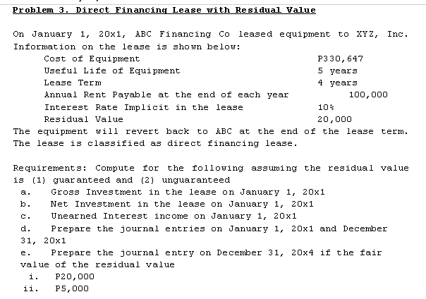 Problem 3. Direct Financing Lease with Residual Value
On January 1,
20x1,
ABC Financing Co
leased equipment to XYZ,
Inc.
Information on the lease is shown below:
Cost of Equipment
P330, 647
5 years
Useful Life of Equi pment
Lease Term
4 years
Annual Rent Payable at the end of each year
100,000
Interest Rate Implicit in the lease
10%
Residual Value
20,000
The equipment will revert back to ABC
The lease is classified as direct financing lease.
at the end of the lease term.
Requirements: Compute for the following assuming the residual value
is (1) guar anteed and (2) unguaranteed
a.
Gross Investment in the lease on January 1, 20x1
Net Investment in the lease on January 1, 20x1
Unearned Interest income on January 1, 20x1
b.
C.
d.
Prepare the journal entries on January 1, 20x1 and December
31, 20х1
e.
Prepare the journal entry on December 31, 20x4 if the fair
value of the residual value
i.
P20,000
ii.
P5,000
