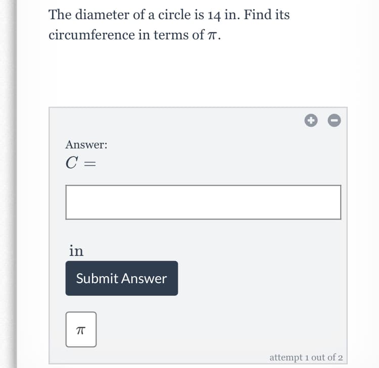 The diameter of a circle is 14 in. Find its
circumference in terms of T.
Answer:
C =
in
Submit Answer
attempt 1 out of 2
