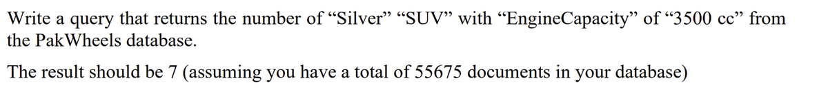 Write a query that returns the number of "Silver" “SUV" with "EngineCapacity" of "3500 cc" from
the PakWheels database.
The result should be 7 (assuming you have a total of 55675 documents in your database)
