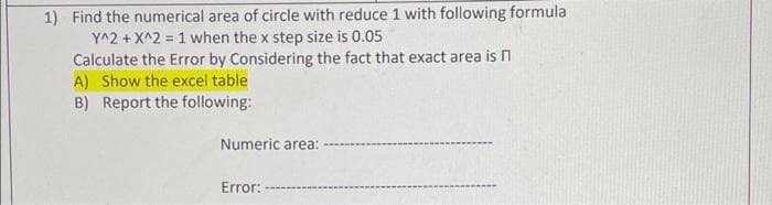 1) Find the numerical area of circle with reduce 1 with following formula
Y^2 + X^2 = 1 when the x step size is 0.05
Calculate the Error by Considering the fact that exact area is n
A) Show the excel table
B) Report the following:
Numeric area:
Error:
