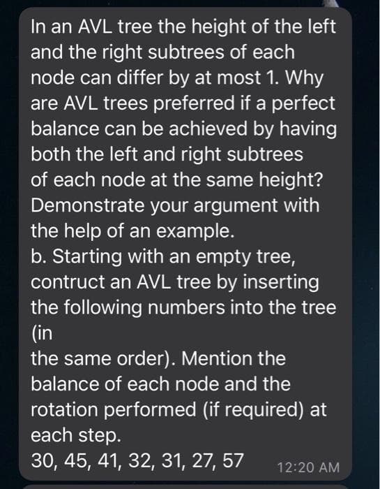 In an AVL tree the height of the left
and the right subtrees of each
node can differ by at most 1. Why
are AVL trees preferred if a perfect
balance can be achieved by having
both the left and right subtrees
of each node at the same height?
Demonstrate your argument with
the help of an example.
b. Starting with an empty tree,
contruct an AVL tree by inserting
the following numbers into the tree
(in
the same order). Mention the
balance of each node and the
rotation performed (if required) at
each step.
30, 45, 41, 32, 31, 27, 57
12:20 AM
