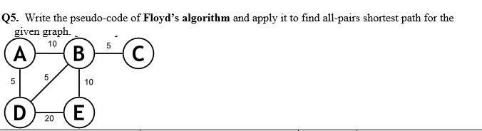 Q5. Write the pseudo-code of Floyd's algorithm and apply it to find all-pairs shortest path for the
given graph.
10
(A
В
5
10
D
E
20
