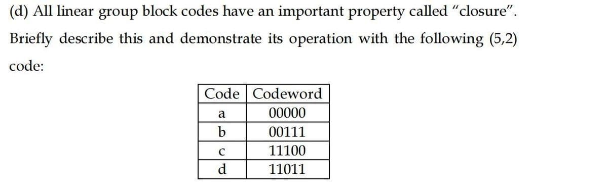 (d) All linear group block codes have an important property called "closure".
Briefly describe this and demonstrate its operation with the following (5,2)
code:
Code Codeword
a
00000
b
00111
C
11100
d.
11011
