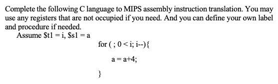 Complete the following C language to MIPS assembly instruction translation. You may
use any registers that are not occupied if you need. And you can define your own label
and procedure if needed.
Assume $t1 = i, $s1 =a
for ( ; 0< i; i--){
a = a+4;
}
