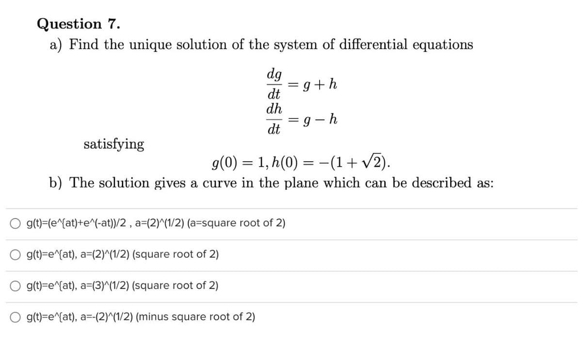 Question 7.
a) Find the unique solution of the system of differential equations
dg
= g+h
dt
dh
g - h
dt
satisfying
g(0) = 1, h(0) = -(1+ v2).
b) The solution gives a curve in the plane which can be described as:
g(t)=(e^{at)+e^(-at))/2 , a=(2)^(1/2) (a=square root of 2)
g(t)=e^{at), a=(2)^(1/2) (square root of 2)
g(t)=e^{at), a=(3)^(1/2) (square root of 2)
O g(t)=e^{at), a=-(2)^(1/2) (minus square root of 2)
