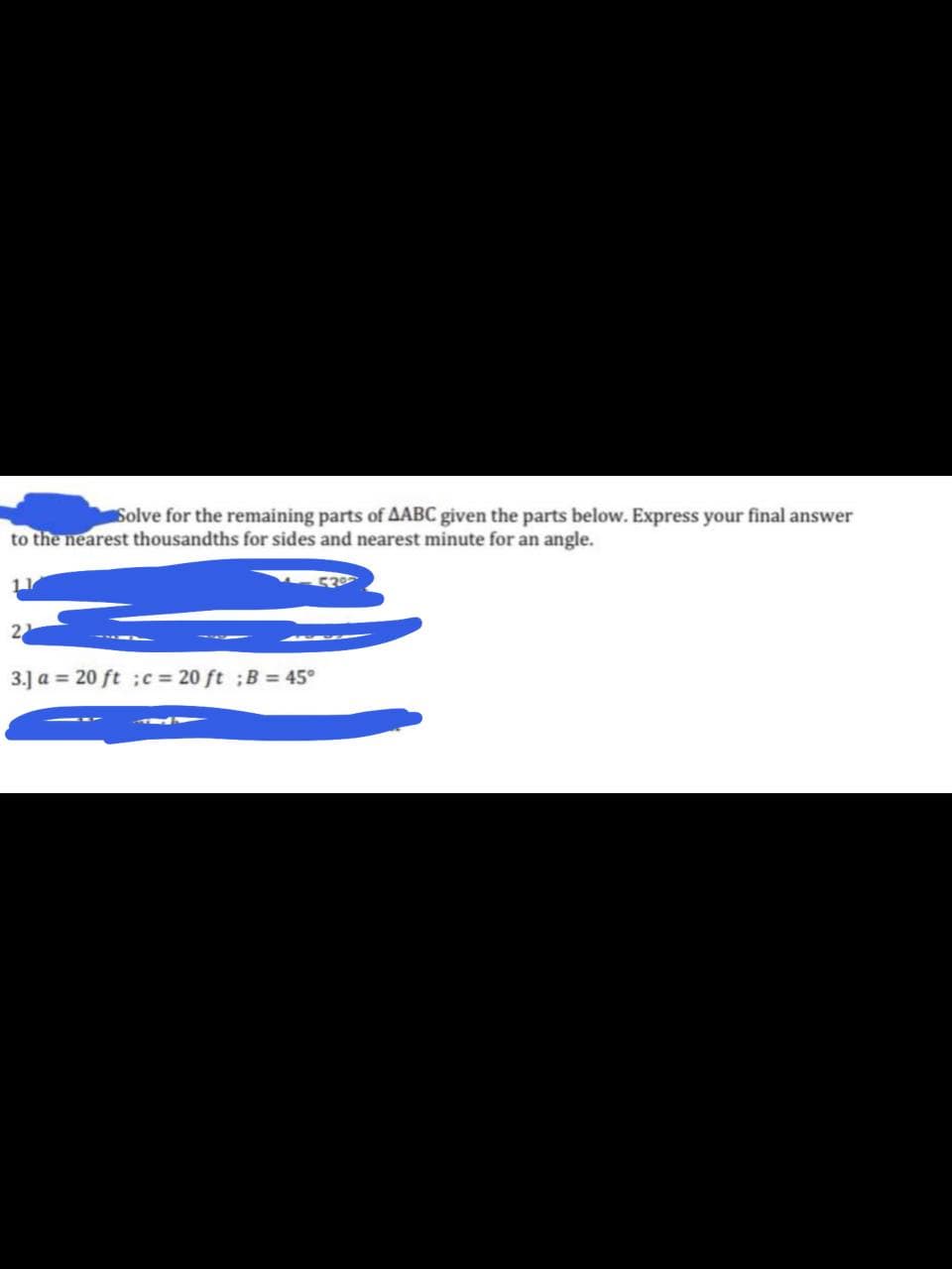 Solve for the remaining parts of AABC given the parts below. Express your final answer
to the nearest thousandths for sides and nearest minute for an angle.
2
3.] a = 20 ft ;c 20 ft ;B = 45°
