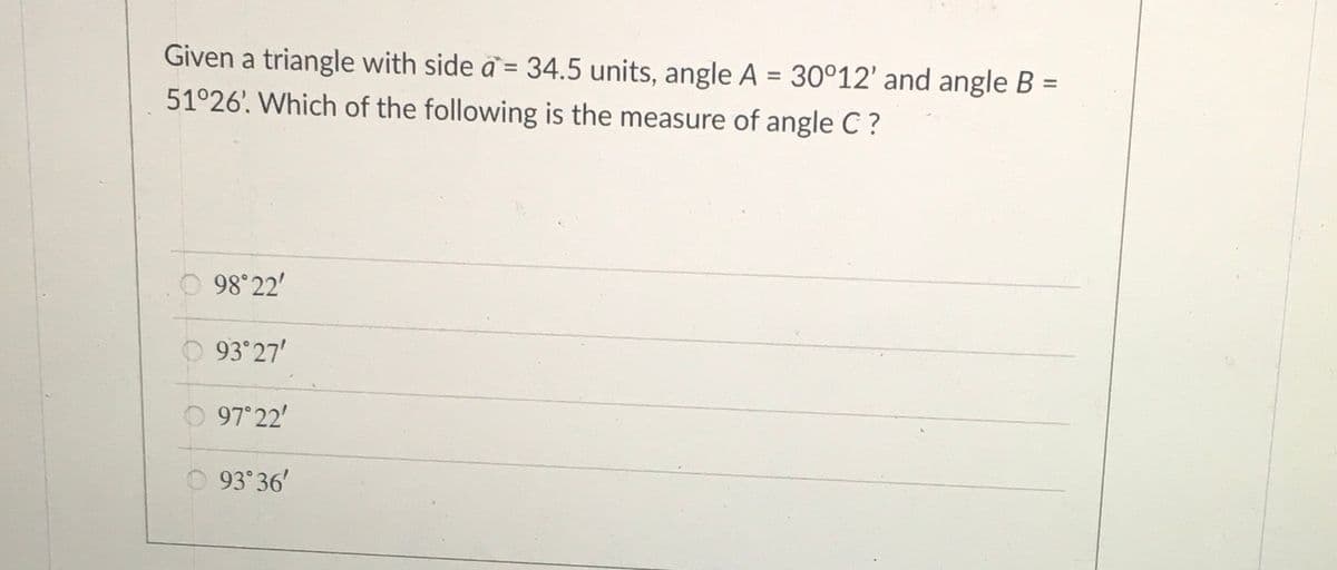 Given a triangle with side a = 34.5 units, angle A = 30°12' and angle B =
%3D
%3D
51°26'. Which of the following is the measure of angle C ?
98°22'
93 27'
97 22'
93 36'
